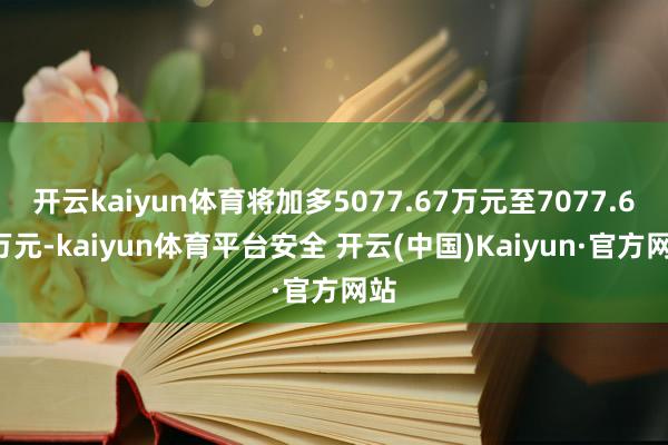 开云kaiyun体育将加多5077.67万元至7077.67万元-kaiyun体育平台安全 开云(中国)Kaiyun·官方网站
