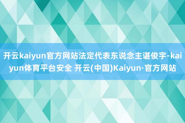 开云kaiyun官方网站法定代表东说念主谌俊宇-kaiyun体育平台安全 开云(中国)Kaiyun·官方网站