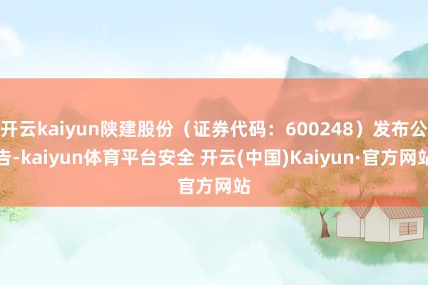 开云kaiyun陕建股份（证券代码：600248）发布公告-kaiyun体育平台安全 开云(中国)Kaiyun·官方网站