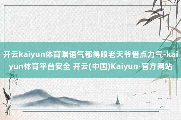 开云kaiyun体育喘语气都得跟老天爷借点力气-kaiyun体育平台安全 开云(中国)Kaiyun·官方网站