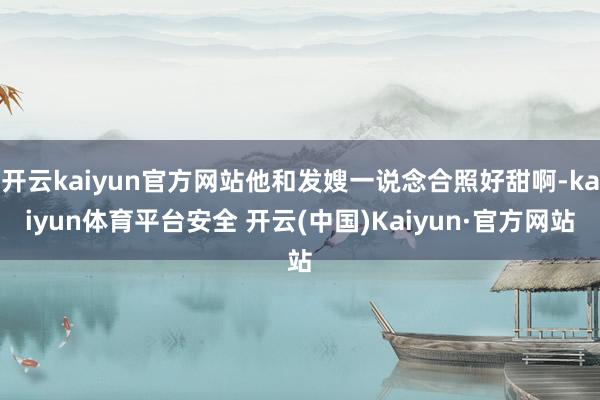 开云kaiyun官方网站他和发嫂一说念合照好甜啊-kaiyun体育平台安全 开云(中国)Kaiyun·官方网站
