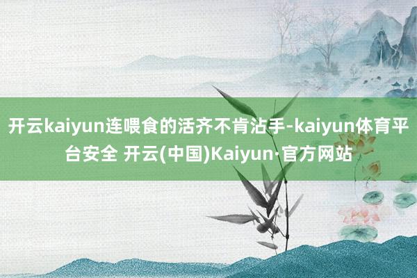 开云kaiyun连喂食的活齐不肯沾手-kaiyun体育平台安全 开云(中国)Kaiyun·官方网站