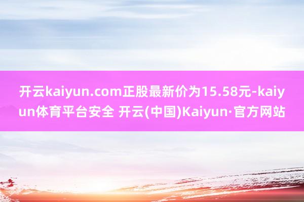 开云kaiyun.com正股最新价为15.58元-kaiyun体育平台安全 开云(中国)Kaiyun·官方网站