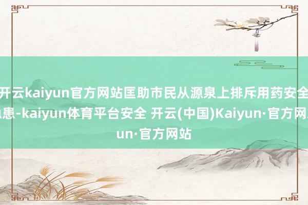 开云kaiyun官方网站匡助市民从源泉上排斥用药安全隐患-kaiyun体育平台安全 开云(中国)Kaiyun·官方网站