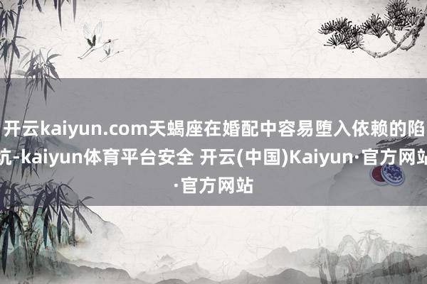 开云kaiyun.com天蝎座在婚配中容易堕入依赖的陷坑-kaiyun体育平台安全 开云(中国)Kaiyun·官方网站