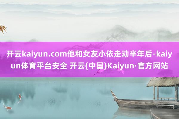 开云kaiyun.com他和女友小依走动半年后-kaiyun体育平台安全 开云(中国)Kaiyun·官方网站