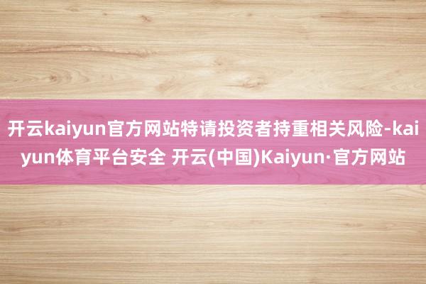 开云kaiyun官方网站特请投资者持重相关风险-kaiyun体育平台安全 开云(中国)Kaiyun·官方网站