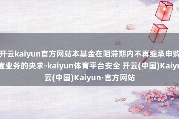 开云kaiyun官方网站本基金在阻滞期内不再继承申购、赎回及调度业务的央求-kaiyun体育平台安全 开云(中国)Kaiyun·官方网站