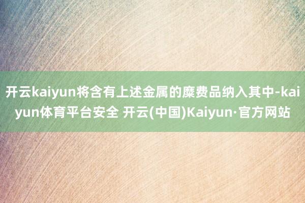 开云kaiyun将含有上述金属的糜费品纳入其中-kaiyun体育平台安全 开云(中国)Kaiyun·官方网站