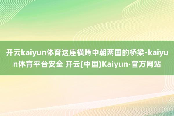 开云kaiyun体育这座横跨中朝两国的桥梁-kaiyun体育平台安全 开云(中国)Kaiyun·官方网站