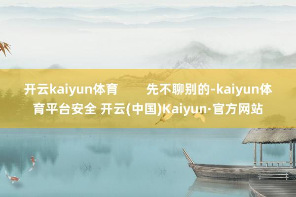 开云kaiyun体育        先不聊别的-kaiyun体育平台安全 开云(中国)Kaiyun·官方网站
