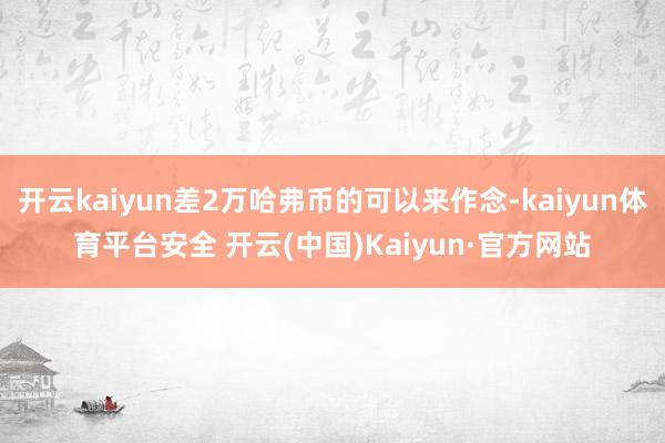 开云kaiyun差2万哈弗币的可以来作念-kaiyun体育平台安全 开云(中国)Kaiyun·官方网站