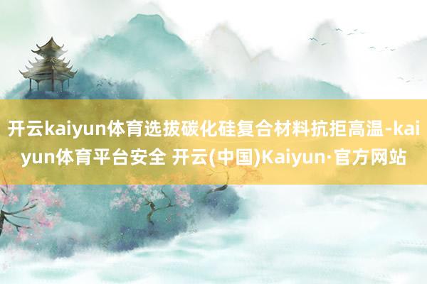 开云kaiyun体育选拔碳化硅复合材料抗拒高温-kaiyun体育平台安全 开云(中国)Kaiyun·官方网站