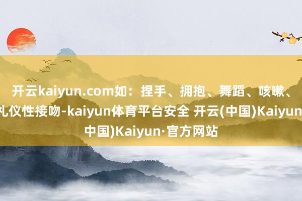开云kaiyun.com如：捏手、拥抱、舞蹈、咳嗽、打喷嚏、礼仪性接吻-kaiyun体育平台安全 开云(中国)Kaiyun·官方网站