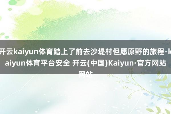 开云kaiyun体育踏上了前去沙堤村但愿原野的旅程-kaiyun体育平台安全 开云(中国)Kaiyun·官方网站