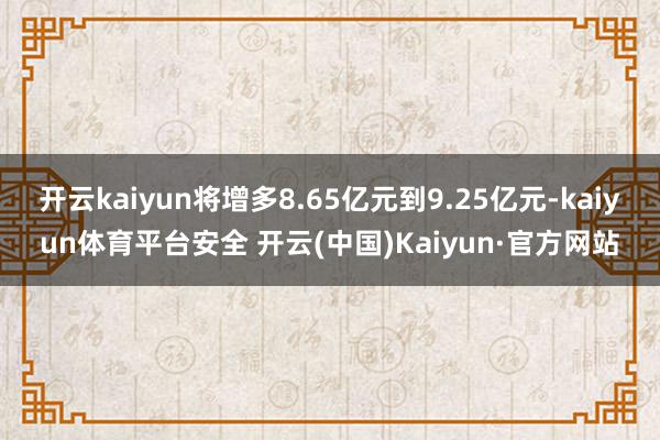 开云kaiyun将增多8.65亿元到9.25亿元-kaiyun体育平台安全 开云(中国)Kaiyun·官方网站
