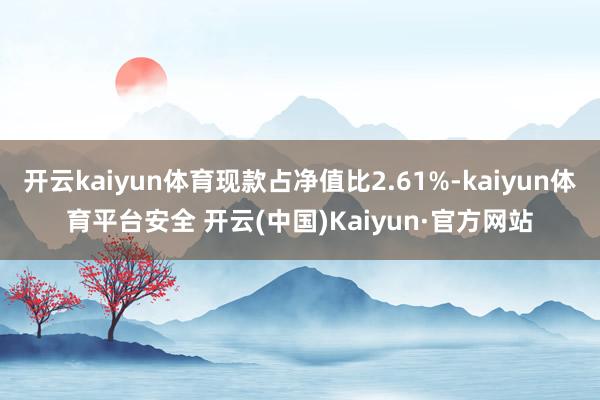 开云kaiyun体育现款占净值比2.61%-kaiyun体育平台安全 开云(中国)Kaiyun·官方网站