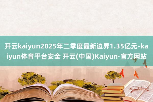 开云kaiyun2025年二季度最新边界1.35亿元-kaiyun体育平台安全 开云(中国)Kaiyun·官方网站