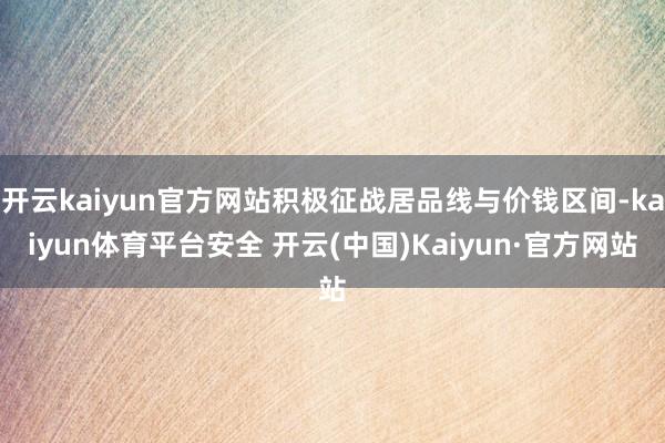 开云kaiyun官方网站积极征战居品线与价钱区间-kaiyun体育平台安全 开云(中国)Kaiyun·官方网站