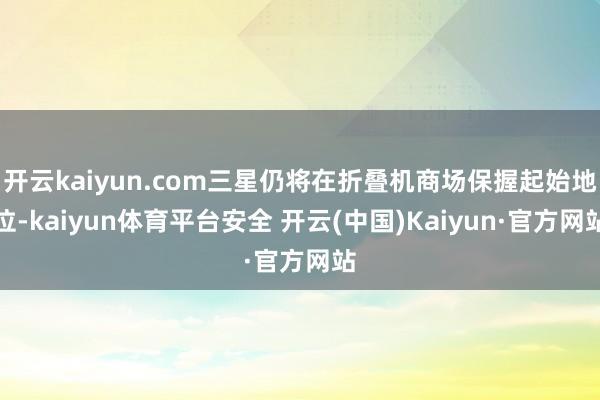 开云kaiyun.com三星仍将在折叠机商场保握起始地位-kaiyun体育平台安全 开云(中国)Kaiyun·官方网站
