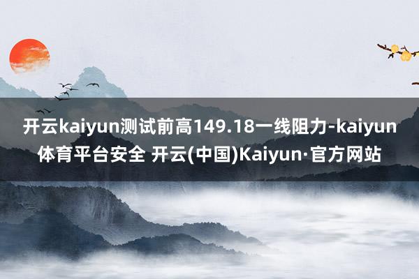 开云kaiyun测试前高149.18一线阻力-kaiyun体育平台安全 开云(中国)Kaiyun·官方网站