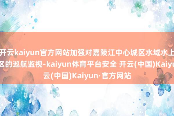 开云kaiyun官方网站加强对嘉陵江中心城区水域水上健身开通热区的巡航监视-kaiyun体育平台安全 开云(中国)Kaiyun·官方网站