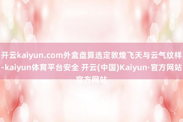 开云kaiyun.com外盒盘算选定敦煌飞天与云气纹样-kaiyun体育平台安全 开云(中国)Kaiyun·官方网站