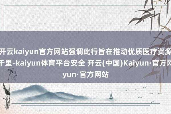 开云kaiyun官方网站强调此行旨在推动优质医疗资源下千里-kaiyun体育平台安全 开云(中国)Kaiyun·官方网站