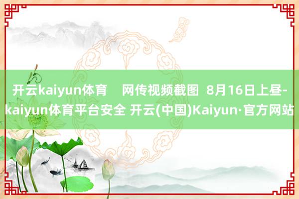 开云kaiyun体育    网传视频截图  8月16日上昼-kaiyun体育平台安全 开云(中国)Kaiyun·官方网站