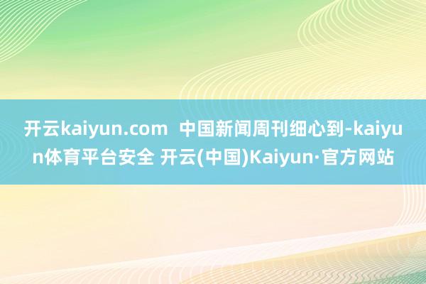 开云kaiyun.com  中国新闻周刊细心到-kaiyun体育平台安全 开云(中国)Kaiyun·官方网站