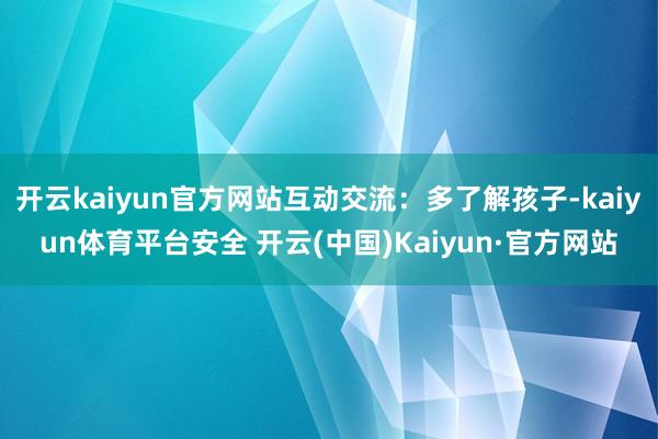 开云kaiyun官方网站互动交流：多了解孩子-kaiyun体育平台安全 开云(中国)Kaiyun·官方网站