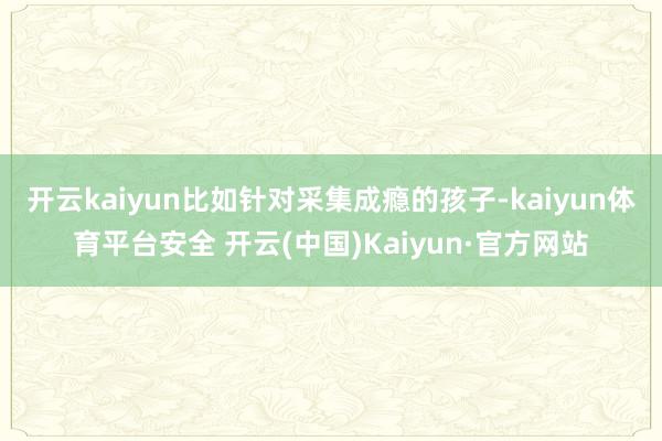 开云kaiyun比如针对采集成瘾的孩子-kaiyun体育平台安全 开云(中国)Kaiyun·官方网站