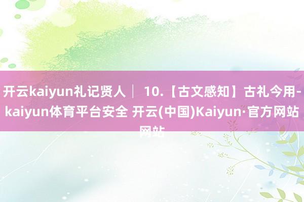开云kaiyun礼记贤人│ 10.【古文感知】古礼今用-kaiyun体育平台安全 开云(中国)Kaiyun·官方网站