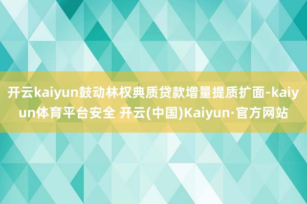 开云kaiyun鼓动林权典质贷款增量提质扩面-kaiyun体育平台安全 开云(中国)Kaiyun·官方网站