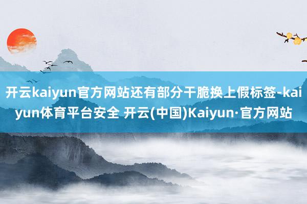 开云kaiyun官方网站还有部分干脆换上假标签-kaiyun体育平台安全 开云(中国)Kaiyun·官方网站
