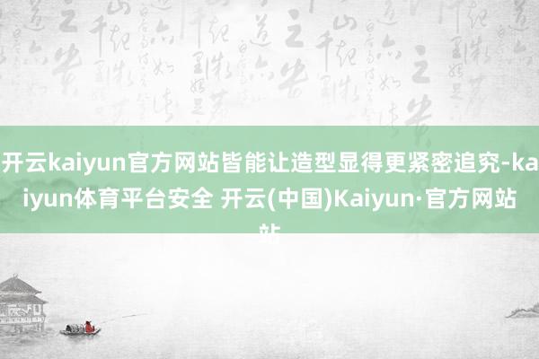 开云kaiyun官方网站皆能让造型显得更紧密追究-kaiyun体育平台安全 开云(中国)Kaiyun·官方网站