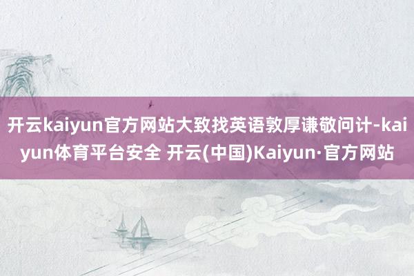 开云kaiyun官方网站大致找英语敦厚谦敬问计-kaiyun体育平台安全 开云(中国)Kaiyun·官方网站
