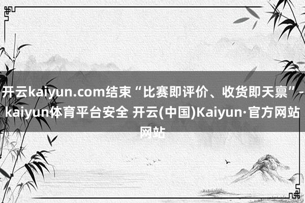 开云kaiyun.com结束“比赛即评价、收货即天禀”-kaiyun体育平台安全 开云(中国)Kaiyun·官方网站