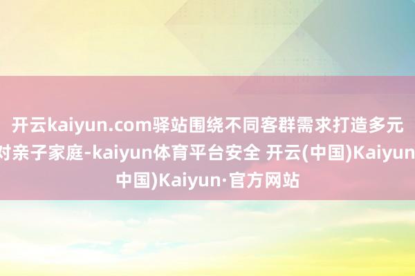 开云kaiyun.com驿站围绕不同客群需求打造多元场景：针对亲子家庭-kaiyun体育平台安全 开云(中国)Kaiyun·官方网站
