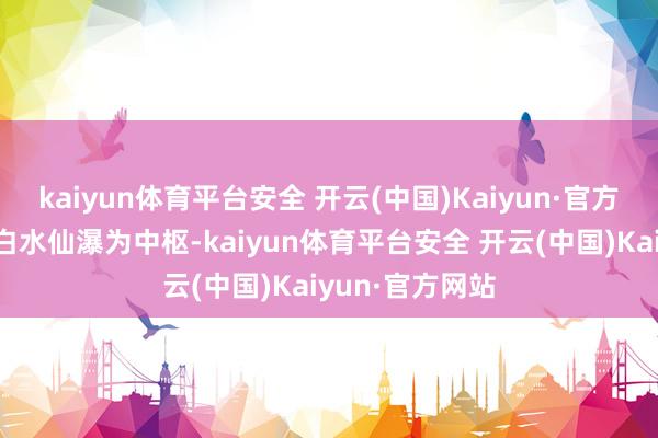 kaiyun体育平台安全 开云(中国)Kaiyun·官方网站度假区以白水仙瀑为中枢-kaiyun体育平台安全 开云(中国)Kaiyun·官方网站