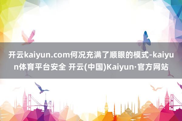 开云kaiyun.com何况充满了顺眼的模式-kaiyun体育平台安全 开云(中国)Kaiyun·官方网站