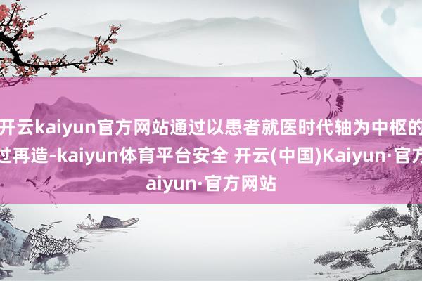开云kaiyun官方网站通过以患者就医时代轴为中枢的全经过再造-kaiyun体育平台安全 开云(中国)Kaiyun·官方网站