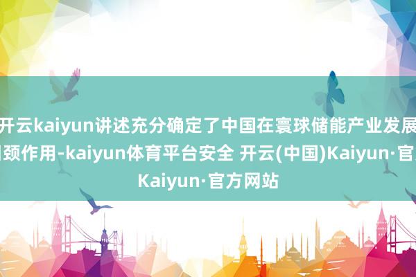 开云kaiyun讲述充分确定了中国在寰球储能产业发展中的引颈作用-kaiyun体育平台安全 开云(中国)Kaiyun·官方网站