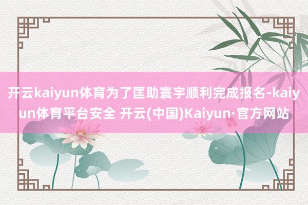 开云kaiyun体育为了匡助寰宇顺利完成报名-kaiyun体育平台安全 开云(中国)Kaiyun·官方网站