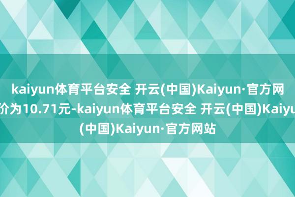 kaiyun体育平台安全 开云(中国)Kaiyun·官方网站正股最新价为10.71元-kaiyun体育平台安全 开云(中国)Kaiyun·官方网站