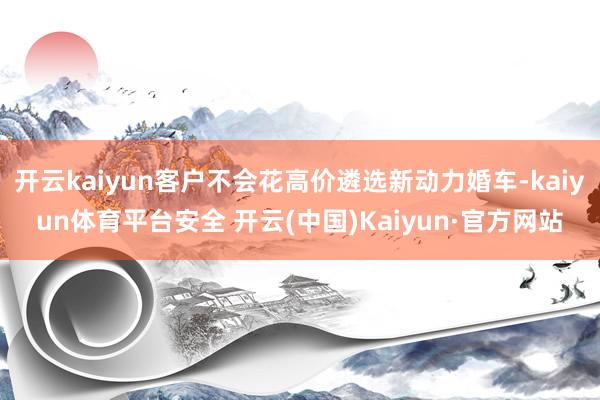 开云kaiyun客户不会花高价遴选新动力婚车-kaiyun体育平台安全 开云(中国)Kaiyun·官方网站