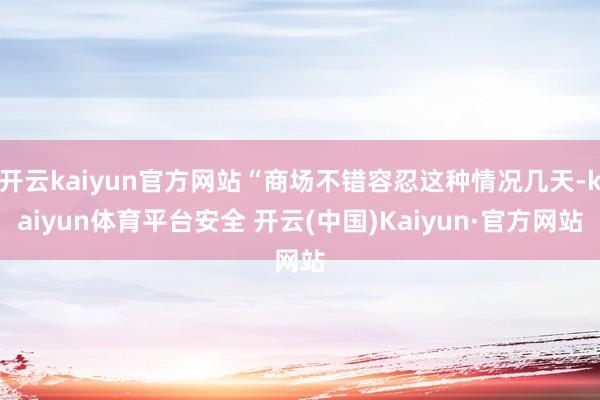 开云kaiyun官方网站“商场不错容忍这种情况几天-kaiyun体育平台安全 开云(中国)Kaiyun·官方网站