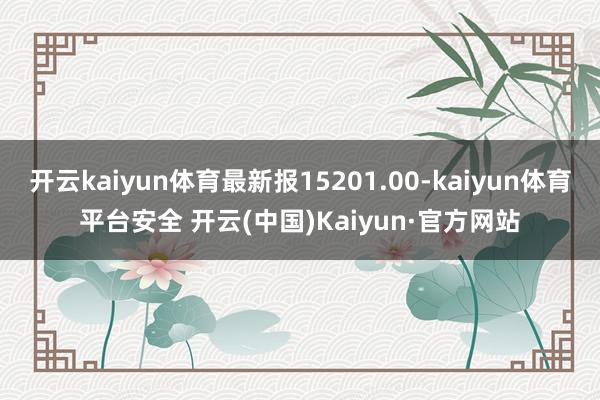 开云kaiyun体育最新报15201.00-kaiyun体育平台安全 开云(中国)Kaiyun·官方网站