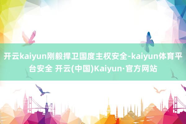 开云kaiyun刚毅捍卫国度主权安全-kaiyun体育平台安全 开云(中国)Kaiyun·官方网站