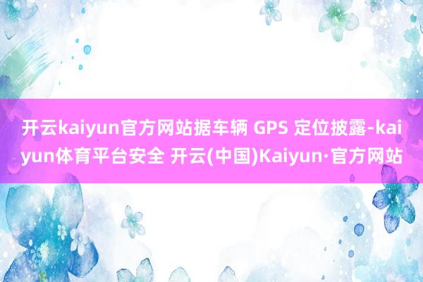 开云kaiyun官方网站据车辆 GPS 定位披露-kaiyun体育平台安全 开云(中国)Kaiyun·官方网站